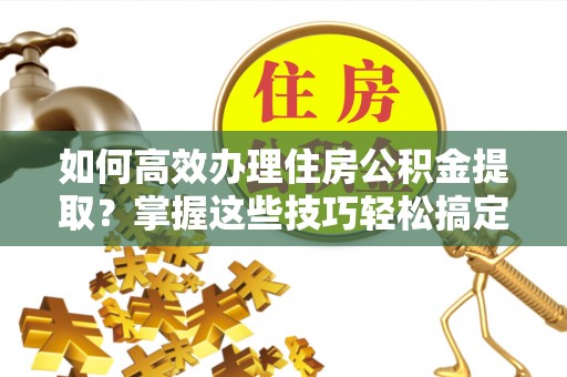 石楼如何高效办理住房公积金提取？掌握这些技巧轻松搞定