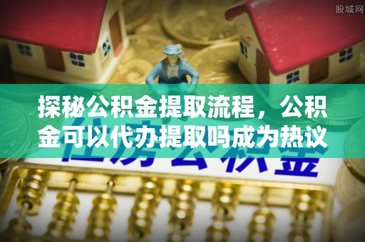 石楼探秘公积金提取流程，公积金可以代办提取吗成为热议焦点