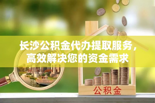 石楼长沙公积金代办提取服务，高效解决您的资金需求