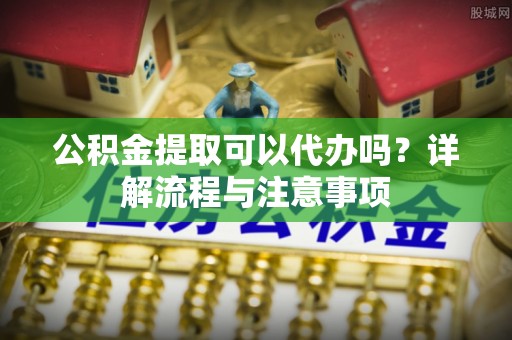 石楼公积金提取可以代办吗？详解流程与注意事项