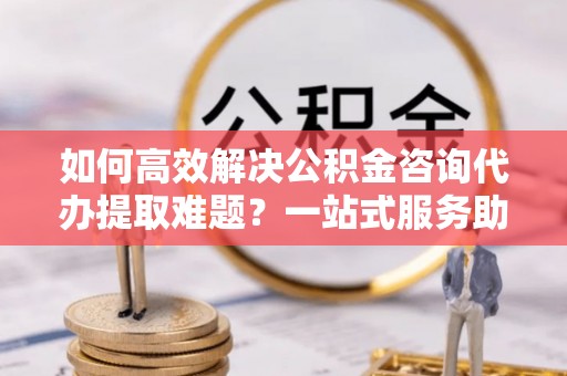 石楼如何高效解决公积金咨询代办提取难题？一站式服务助您轻松搞定