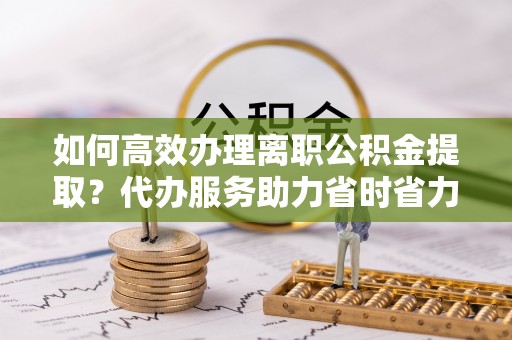 石楼如何高效办理离职公积金提取？代办服务助力省时省力