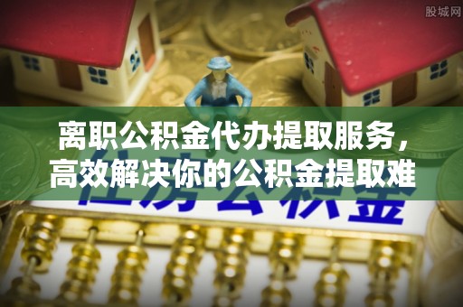 石楼离职公积金代办提取服务，高效解决你的公积金提取难题