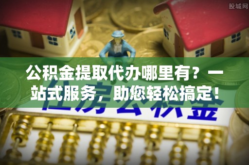 石楼公积金提取代办哪里有？一站式服务，助您轻松搞定！