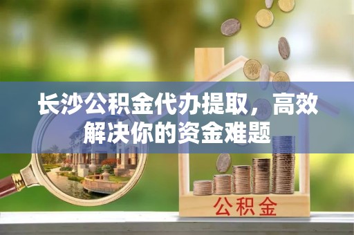 石楼长沙公积金代办提取，高效解决你的资金难题