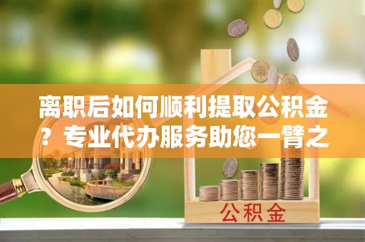 石楼离职后如何顺利提取公积金？专业代办服务助您一臂之力