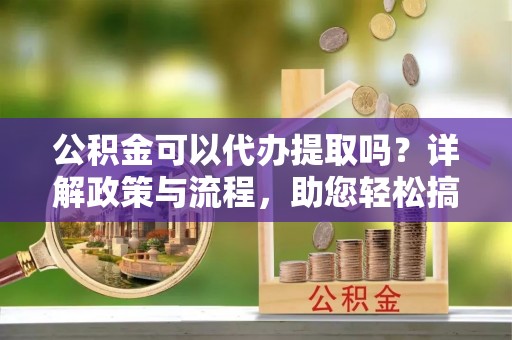 石楼公积金可以代办提取吗？详解政策与流程，助您轻松搞定！