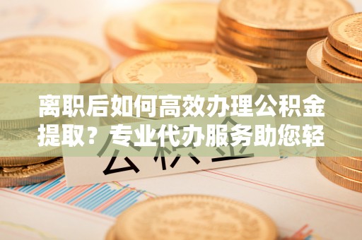 石楼离职后如何高效办理公积金提取？专业代办服务助您轻松搞定