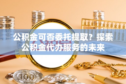 石楼公积金可否委托提取？探索公积金代办服务的未来